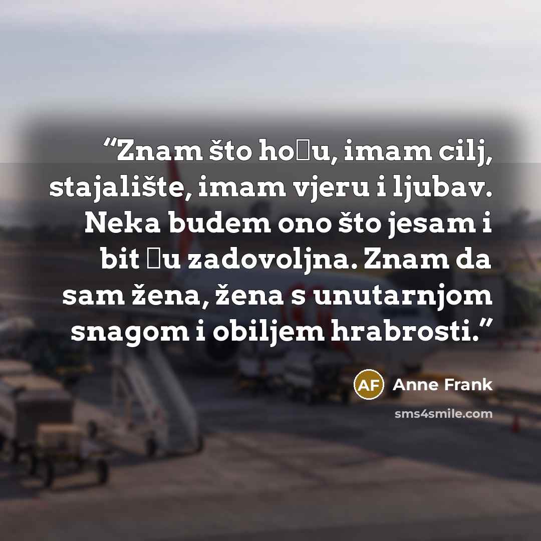 “Znam što hoću, imam cilj, stajalište, imam vjeru i ljubav. Neka budem ono što jesam i bit ću zadovoljna. Znam da sam žena, žena s unutarnjom snagom i obiljem hrabrosti.” quote by Anne Frank