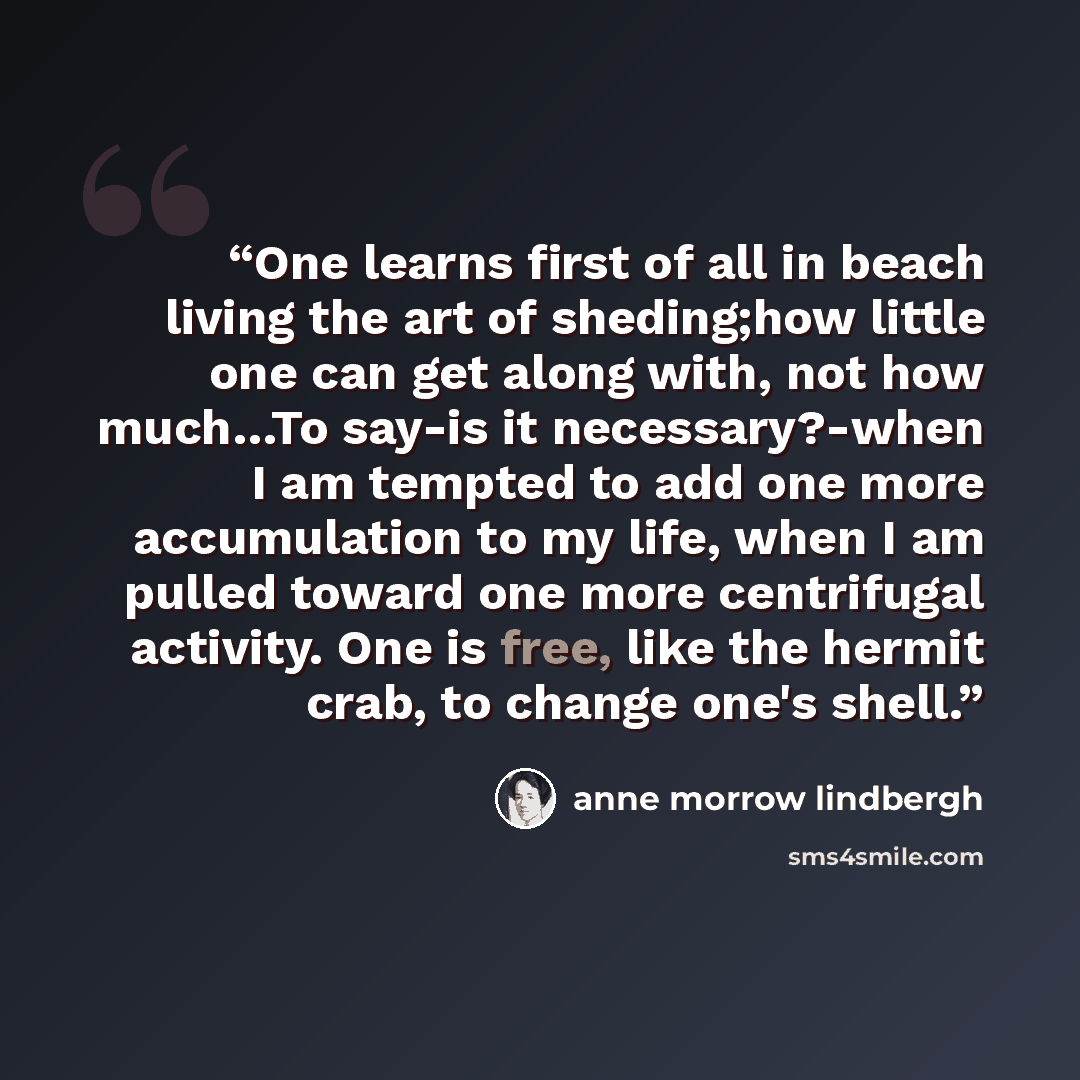 “One learns first of all in beach living the art of sheding;how little one can get along with, not how much…To say-is it necessary?-when I am tempted to add one more accumulation to my life, when I am pulled toward one more centrifugal activity. One is free, like the hermit crab, to change one's…” quote by Anne Morrow Lindbergh