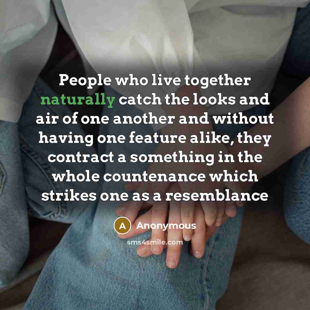 “People who live together naturally catch the looks and air of one another and without having one feature alike, they contract a something in the whole countenance which strikes one as a resemblance” quote by Anonymous