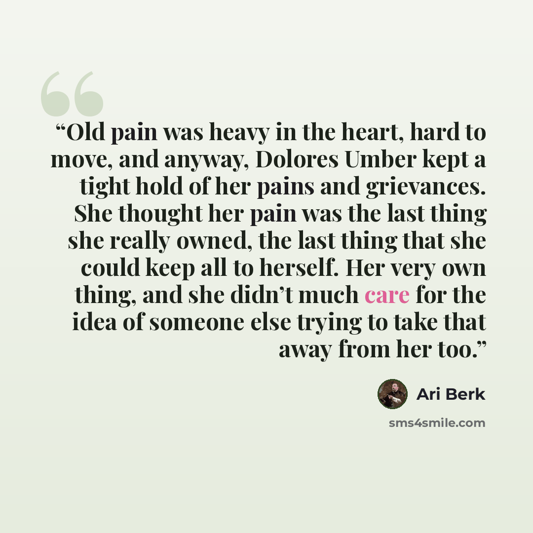 “Old pain was heavy in the heart, hard to move, and anyway, Dolores Umber kept a tight hold of her pains and grievances. She thought her pain was the last thing she really owned, the last thing that she could keep all to herself. Her very own thing, and she didn’t much care for the idea of someone…” quote by Ari Berk