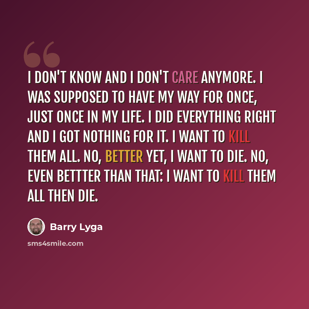 “I don't know and I don't care anymore. I was supposed to have my way for once, just once in my life. I did everything right and I got nothing for it. I want to kill them all. no, better yet, I want to die. No, even bettter than that: I want to kill them all then die.” quote by Barry Lyga