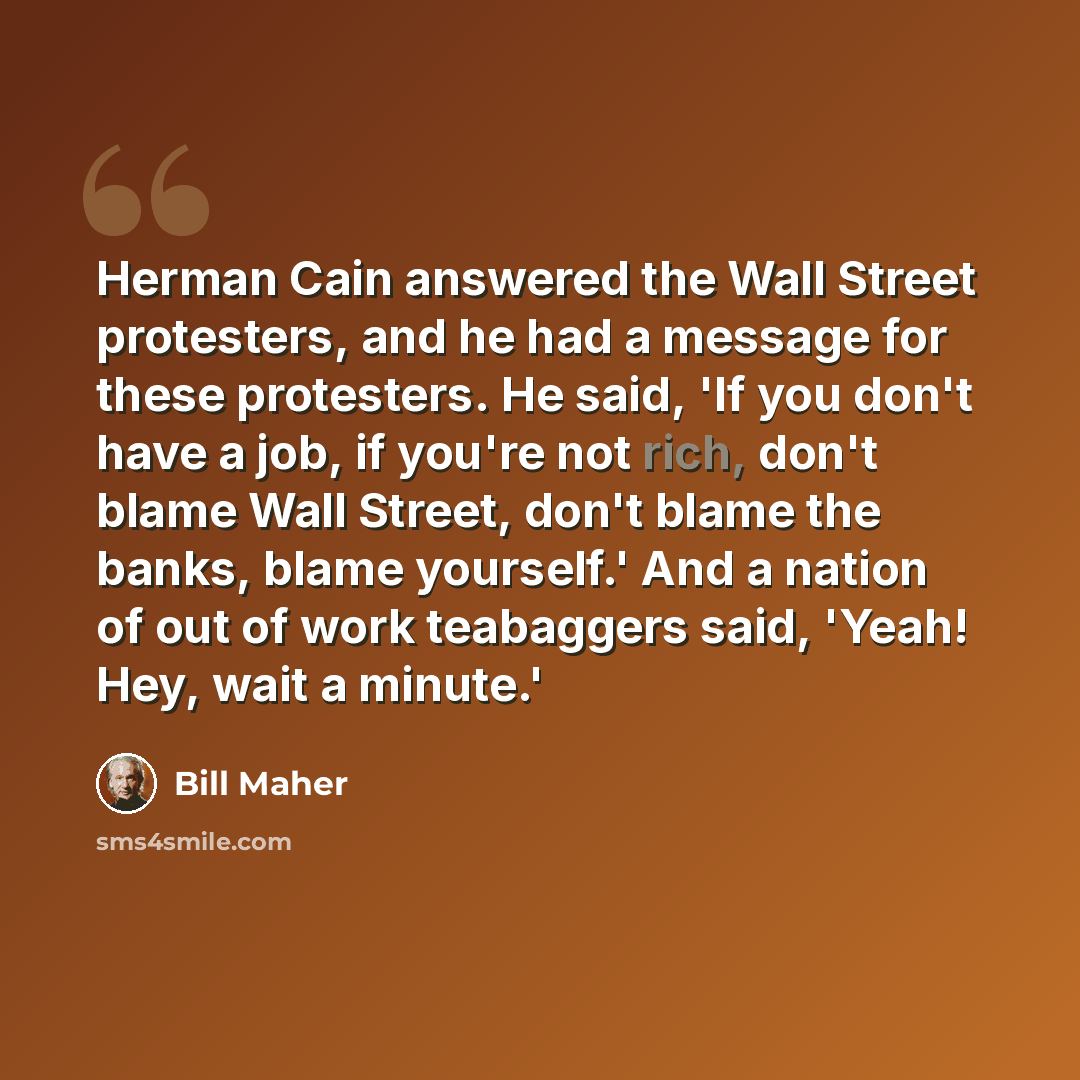 “Herman Cain answered the Wall Street protesters, and he had a message for these protesters. He said, 'If you don't have a job, if you're not rich, don't blame Wall Street, don't blame the banks, blame yourself.' And a nation of out of work teabaggers said, 'Yeah! Hey, wait a minute.'” quote by Bill Maher
