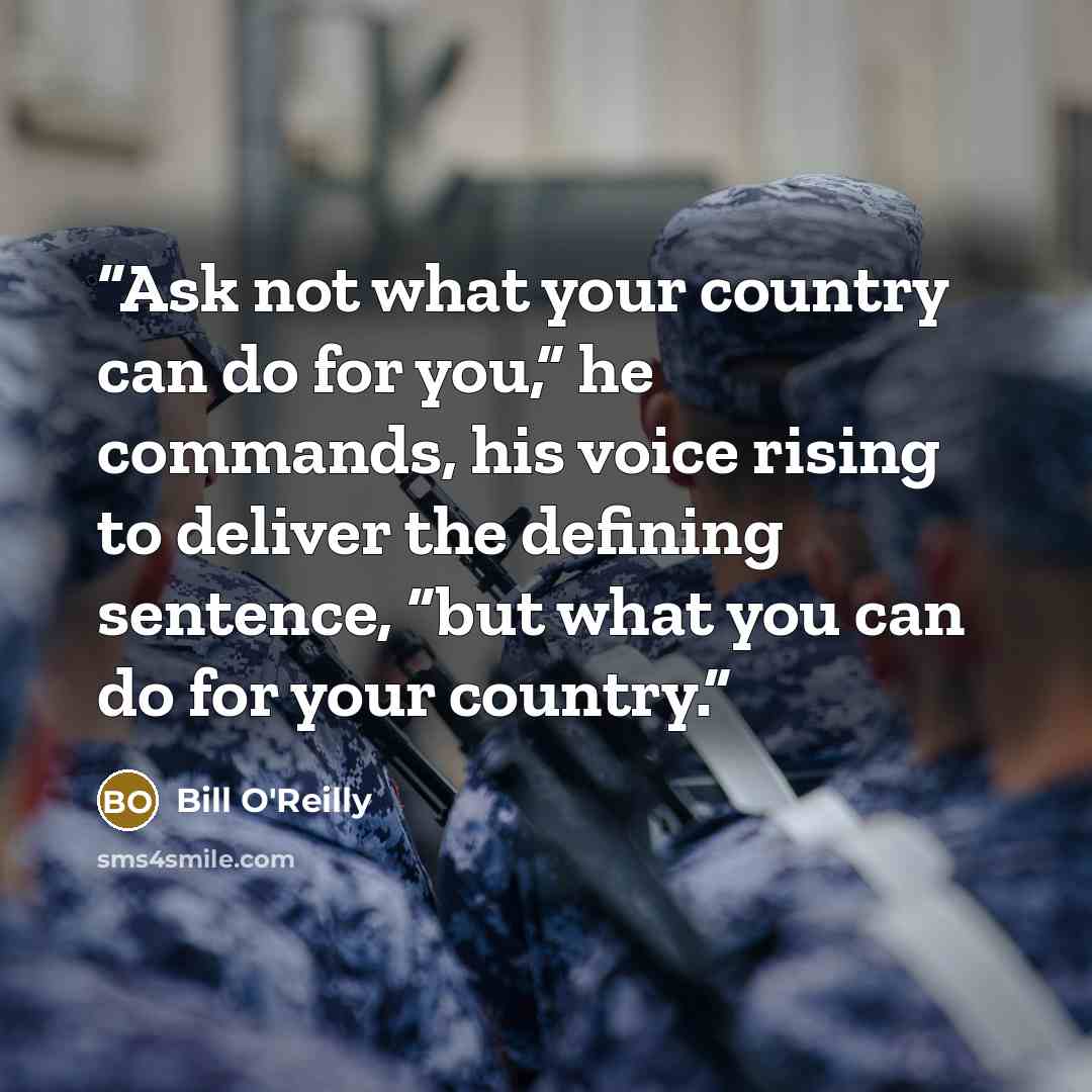“Ask not what your country can do for you,” he commands, his voice rising to deliver the defining sentence, “but what you can do for your country.” quote by Bill O'Reilly