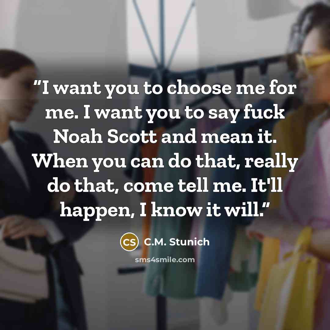 “I want you to choose me for me. I want you to say fuck Noah Scott and mean it. When you can do that, really do that, come tell me. It'll happen, I know it will.” quote by C.M. Stunich