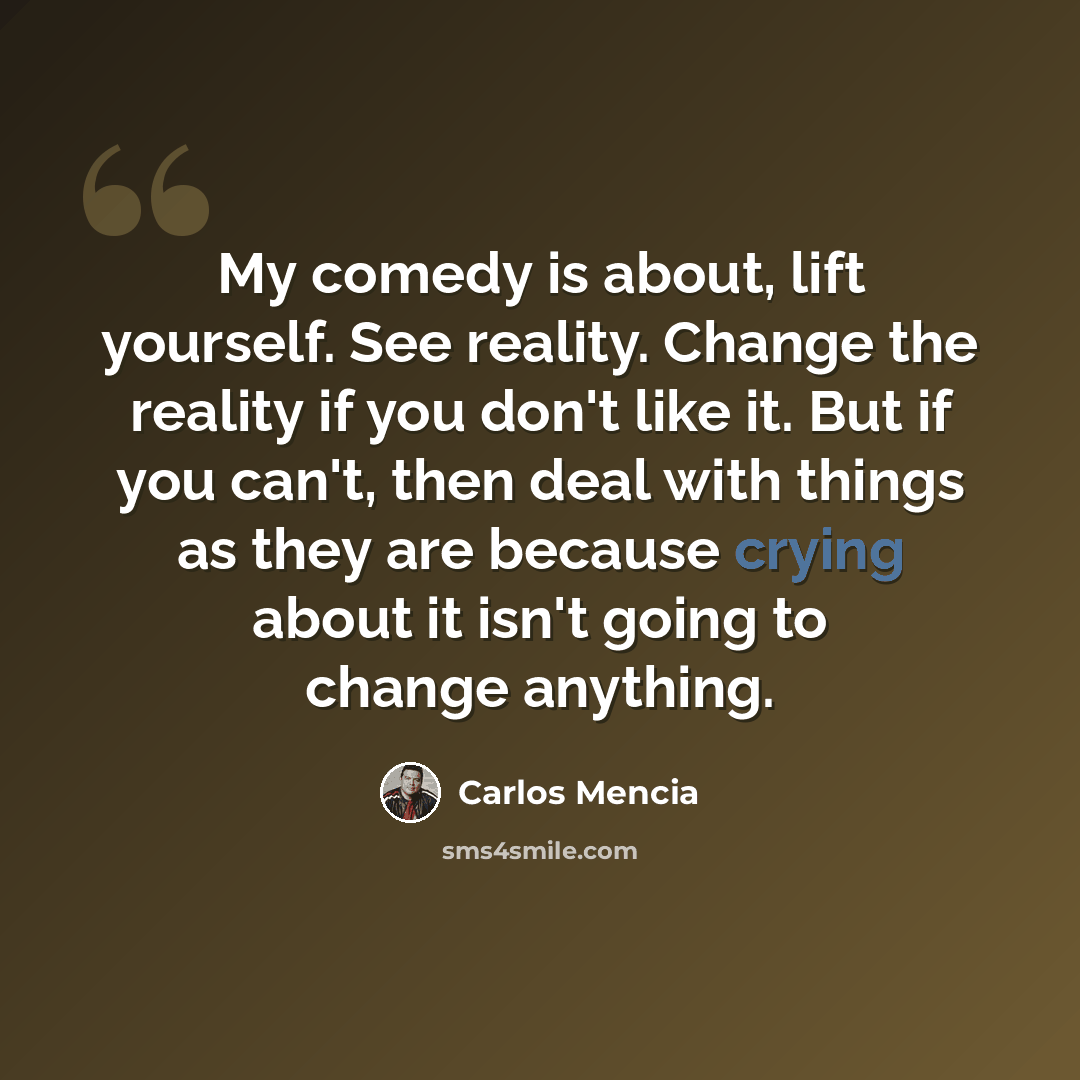 “My comedy is about, lift yourself. See reality. Change the reality if you don't like it. But if you can't, then deal with things as they are because crying about it isn't going to change anything.” quote by Carlos Mencia