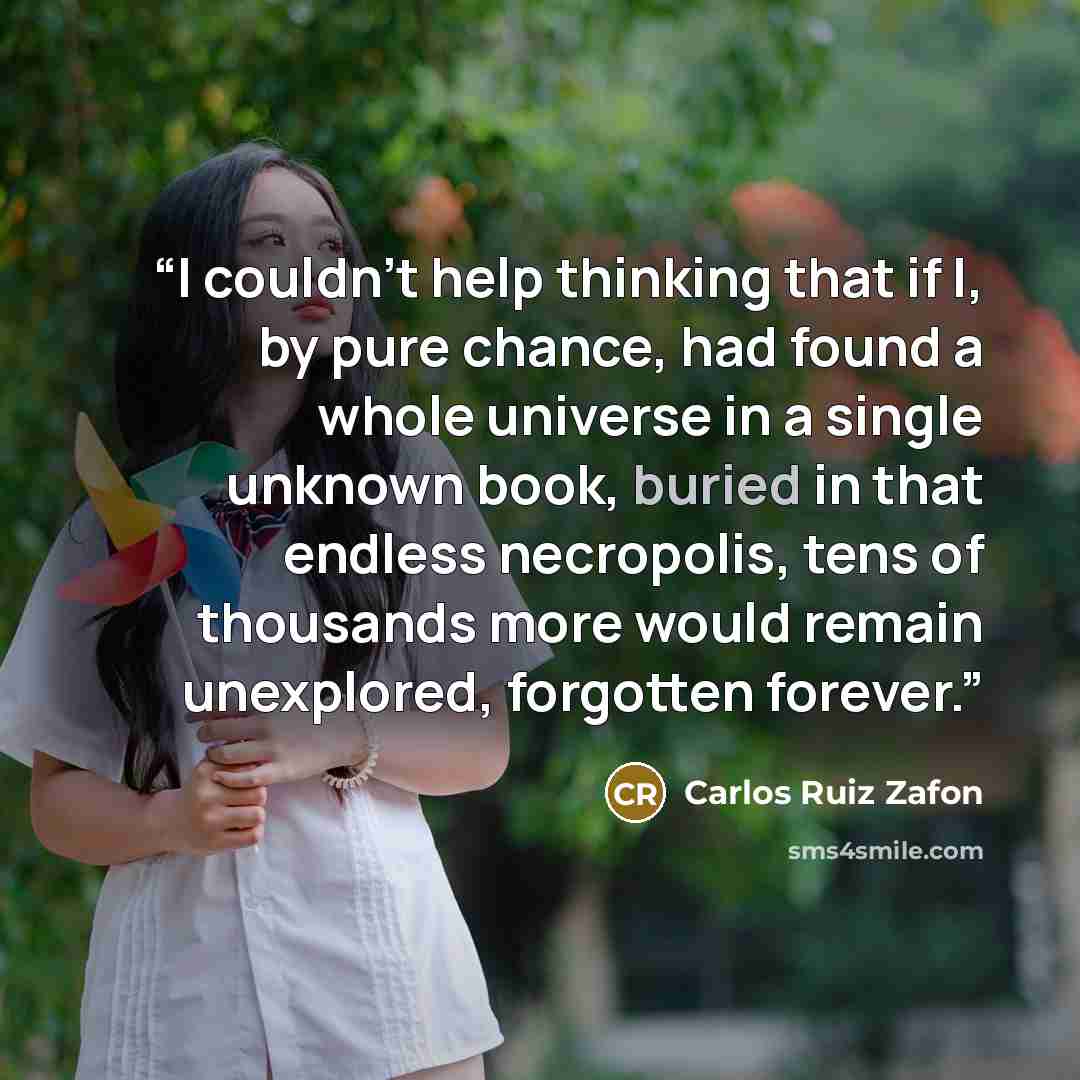 “I couldn't help thinking that if I, by pure chance, had found a whole universe in a single unknown book, buried in that endless necropolis, tens of thousands more would remain unexplored, forgotten forever.” quote by Carlos Ruiz Zafón