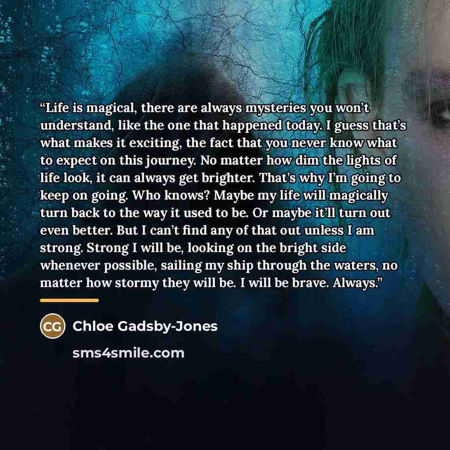 “Life is magical, there are always mysteries you won’t understand, like the one that happened today. I guess that’s what makes it exciting, the fact that you never know what to expect on this journey. No matter how dim the lights of life look, it can always get brighter. That’s why I’m going to…” quote by Chloe Gadsby-Jones