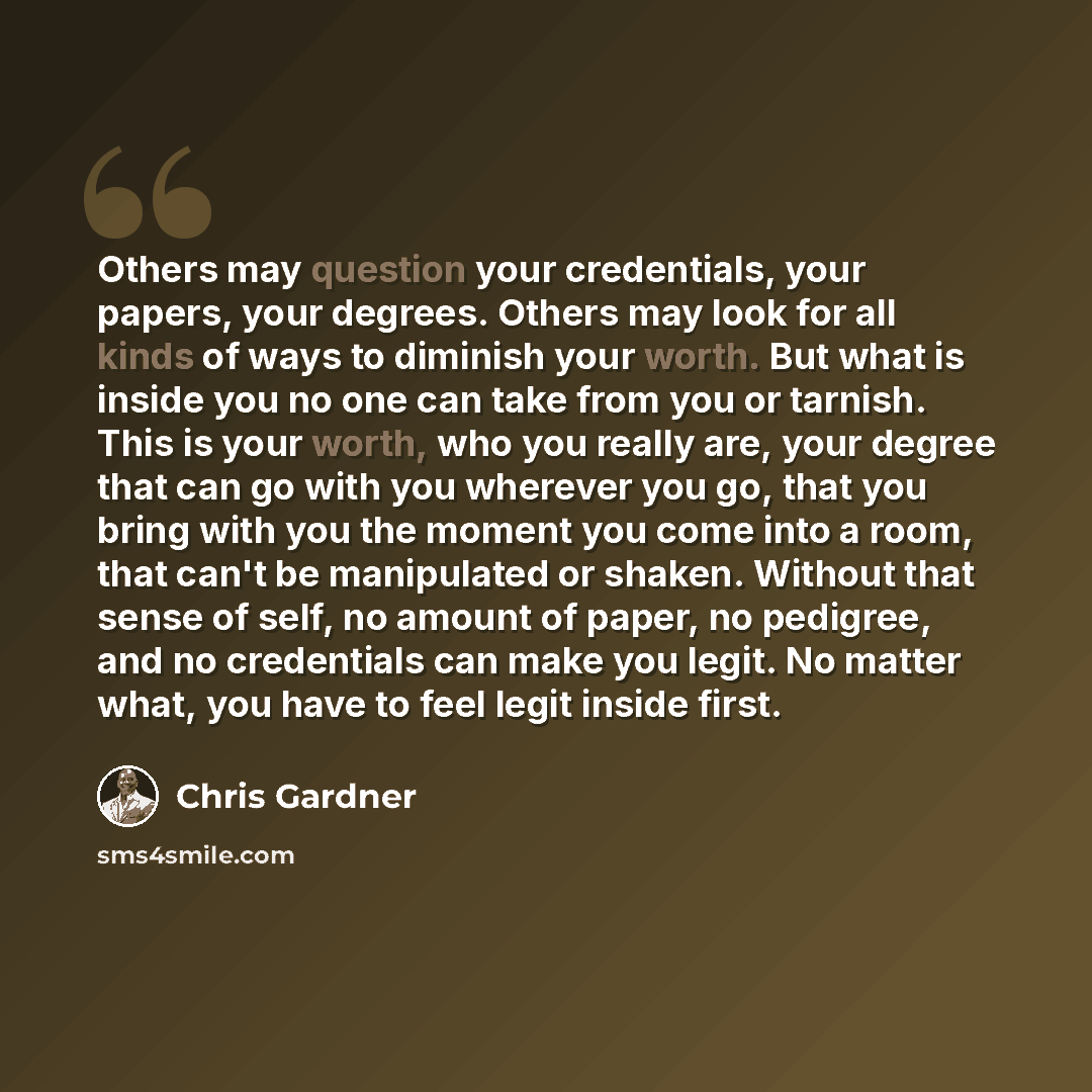 “Others may question your credentials, your papers, your degrees. Others may look for all kinds of ways to diminish your worth. But what is inside you no one can take from you or tarnish. This is your worth, who you really are, your degree that can go with you wherever you go, that you bring with…” quote by Chris Gardner