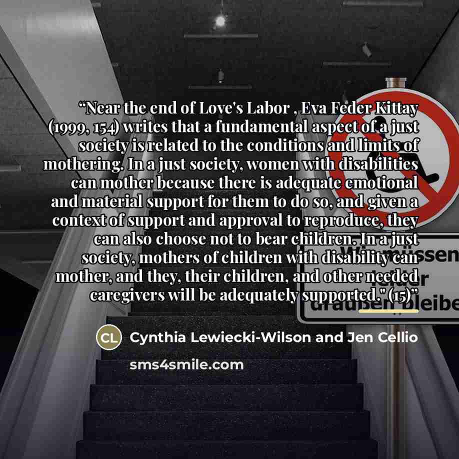 “Near the end of Love's Labor , Eva Feder Kittay (1999, 154) writes that a fundamental aspect of a just society is related to the conditions and limits of mothering. In a just society, women with disabilities can mother because there is adequate emotional and material support for them to do so, and…” quote by Cynthia Lewiecki-Wilson and Jen Cellio