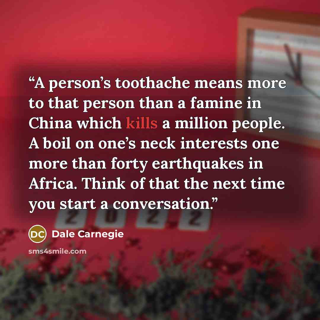“A person’s toothache means more to that person than a famine in China which kills a million people. A boil on one’s neck interests one more than forty earthquakes in Africa. Think of that the next time you start a conversation.” quote by Dale Carnegie