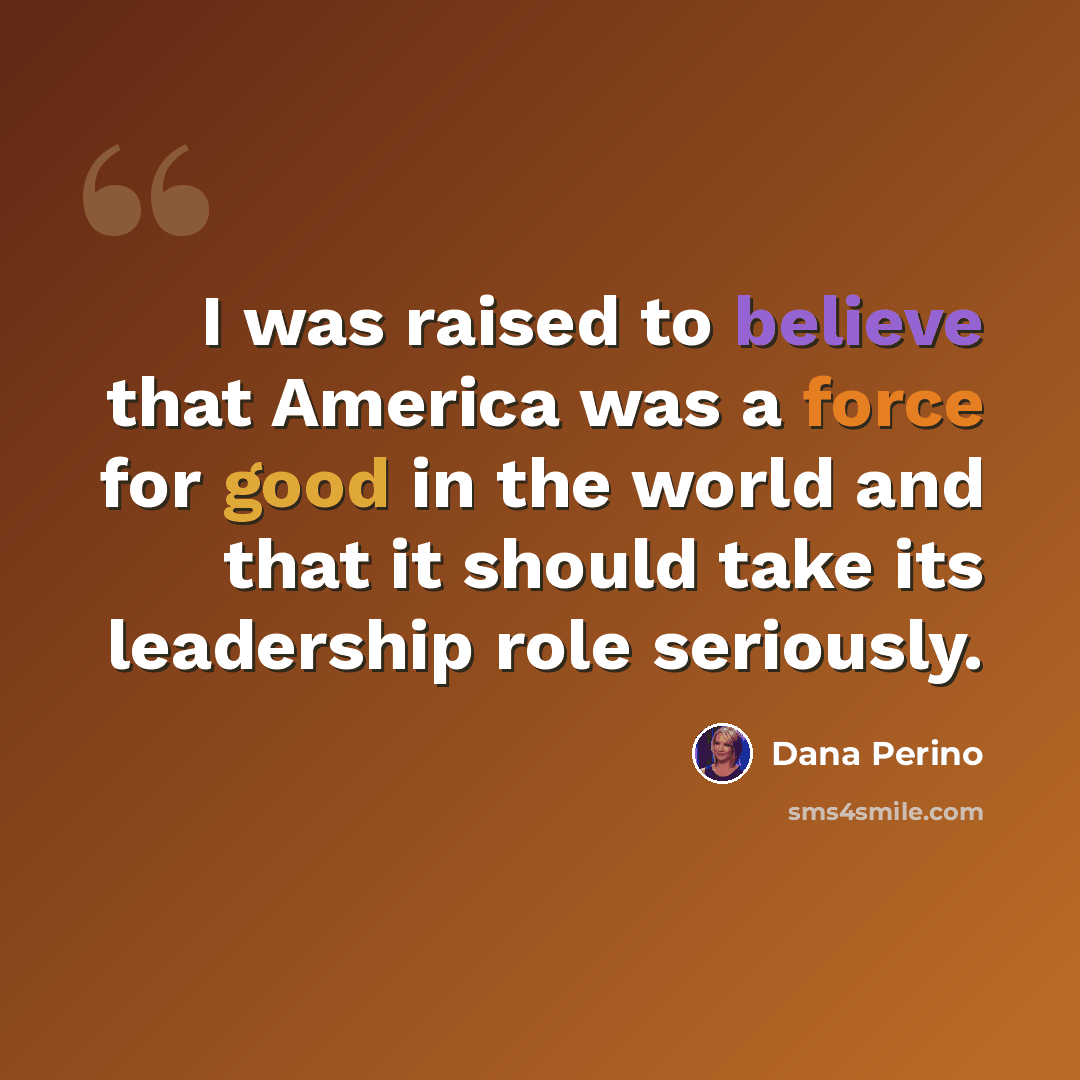 “I was raised to believe that America was a force for good in the world and that it should take its leadership role seriously.” quote by Dana Perino