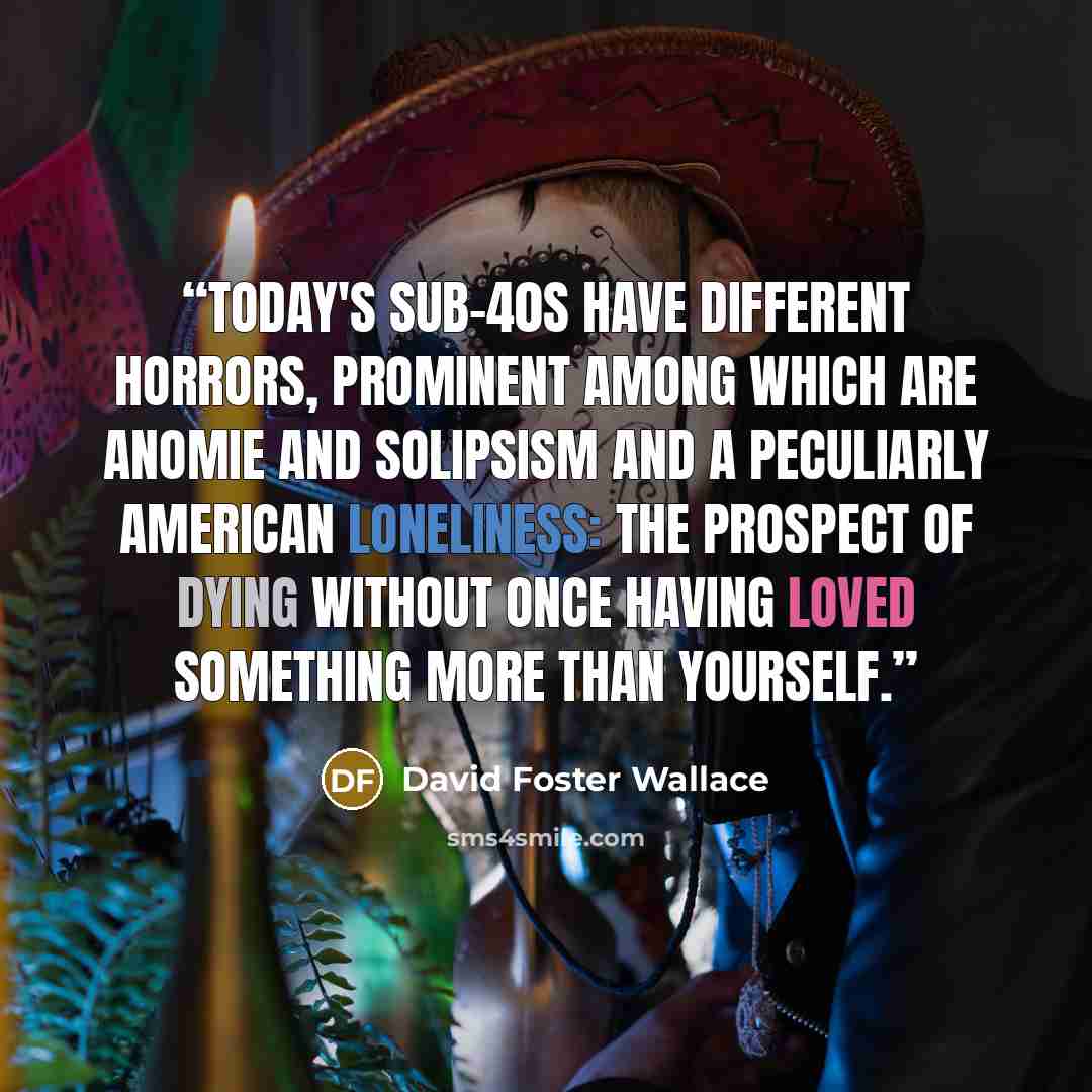 “Today's sub-40s have different horrors, prominent among which are anomie and solipsism and a peculiarly American loneliness: the prospect of dying without once having loved something more than yourself.” quote by David Foster Wallace