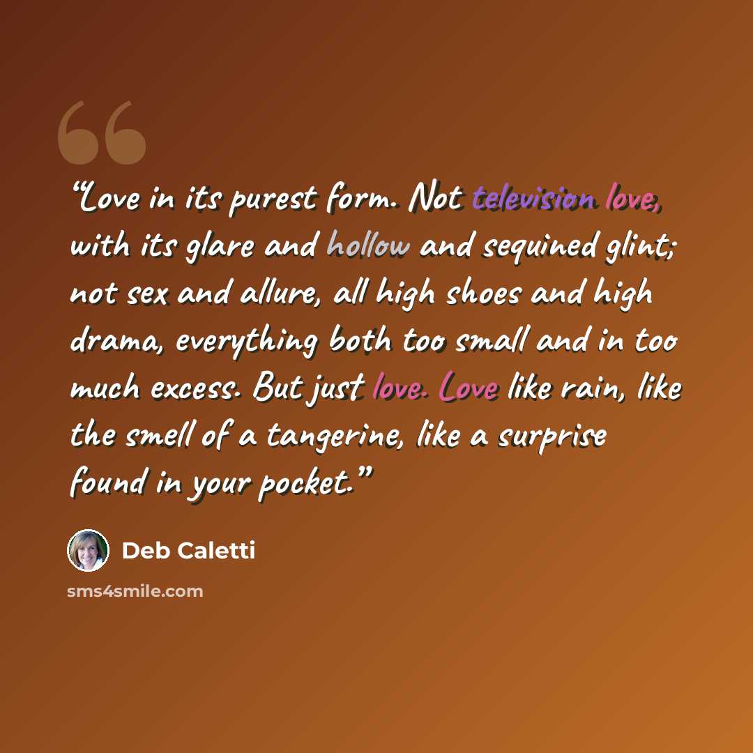 “Love in its purest form. Not television love, with its glare and hollow and sequined glint; not sex and allure, all high shoes and high drama, everything both too small and in too much excess. But just love. Love like rain, like the smell of a tangerine, like a surprise found in your pocket.” quote by Deb Caletti