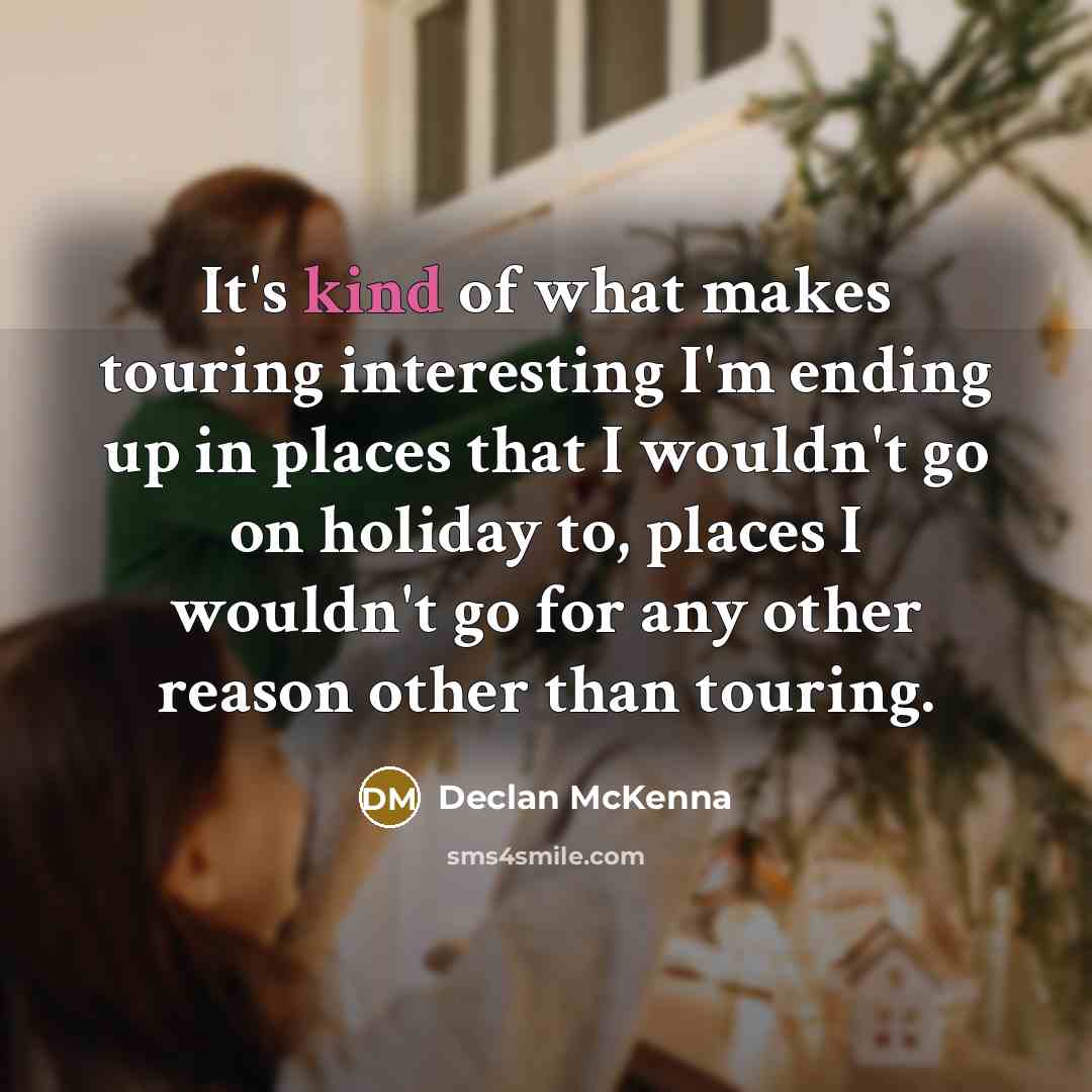 “It's kind of what makes touring interesting I'm ending up in places that I wouldn't go on holiday to, places I wouldn't go for any other reason other than touring.” quote by Declan McKenna
