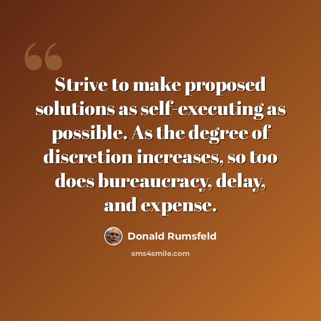“Strive to make proposed solutions as self-executing as possible. As the degree of discretion increases, so too does bureaucracy, delay, and expense.” quote by Donald Rumsfeld