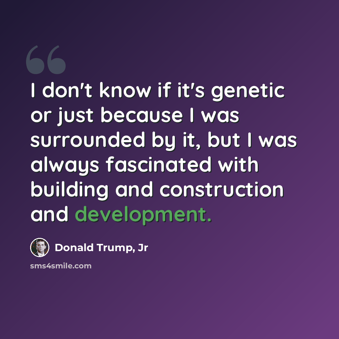 “I don't know if it's genetic or just because I was surrounded by it, but I was always fascinated with building and construction and development.” quote by Donald Trump, Jr