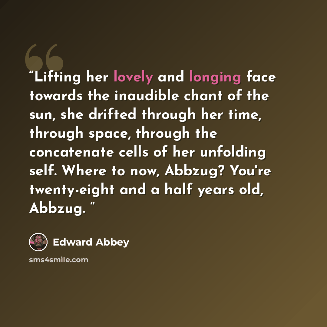 “Lifting her lovely and longing face towards the inaudible chant of the sun, she drifted through her time, through space, through the concatenate cells of her unfolding self. Where to now, Abbzug? You're twenty-eight and a half years old, Abbzug.” quote by Edward Abbey