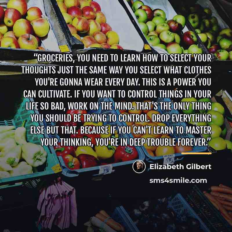 “Groceries, you need to learn how to select your thoughts just the same way you select what clothes you're gonna wear every day. This is a power you can cultivate. If you want to control things in your life so bad, work on the mind. That's the only thing you should be trying to control. Drop…” quote by Elizabeth Gilbert