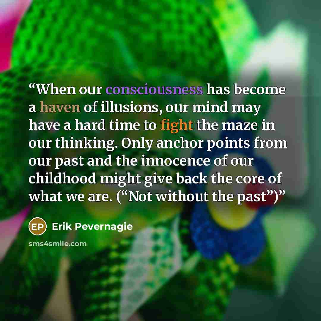 “When our consciousness has become a haven of illusions, our mind may have a hard time to fight the maze in our thinking. Only anchor points from our past and the innocence of our childhood might give back the core of what we are. (“Not without the past”)” quote by Erik Pevernagie