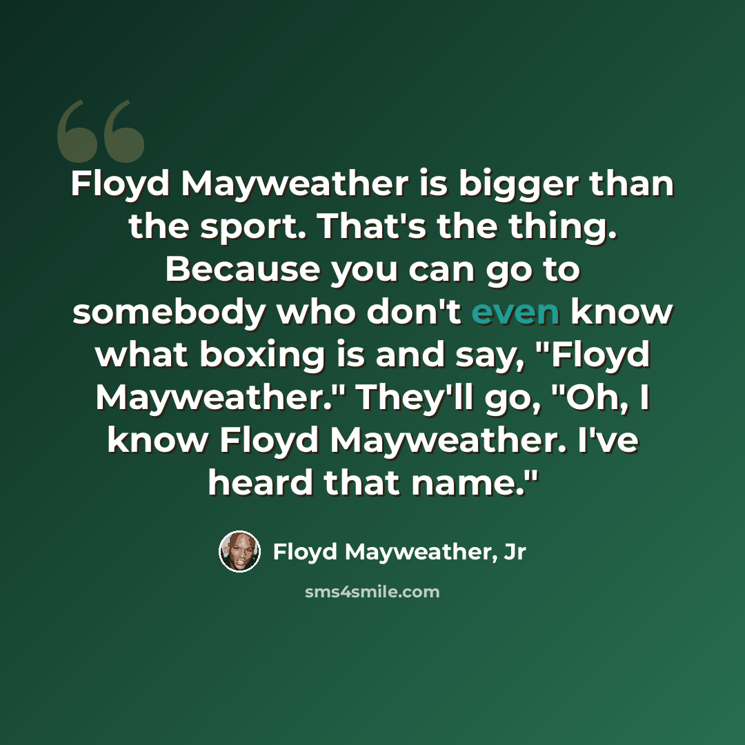 “Floyd Mayweather is bigger than the sport. That's the thing. Because you can go to somebody who don't even know what boxing is and say, "Floyd Mayweather." They'll go, "Oh, I know Floyd Mayweather. I've heard that name."” quote by Floyd Mayweather, Jr
