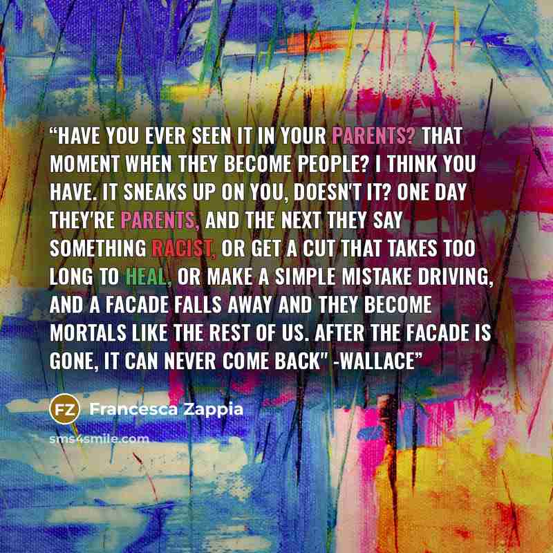 “Have you ever seen it in your parents? That moment when they become people? I think you have. It sneaks up on you, doesn't it? One day they're parents, and the next they say something racist, or get a cut that takes too long to heal, or make a simple mistake driving, and a facade falls away and…” quote by Francesca Zappia