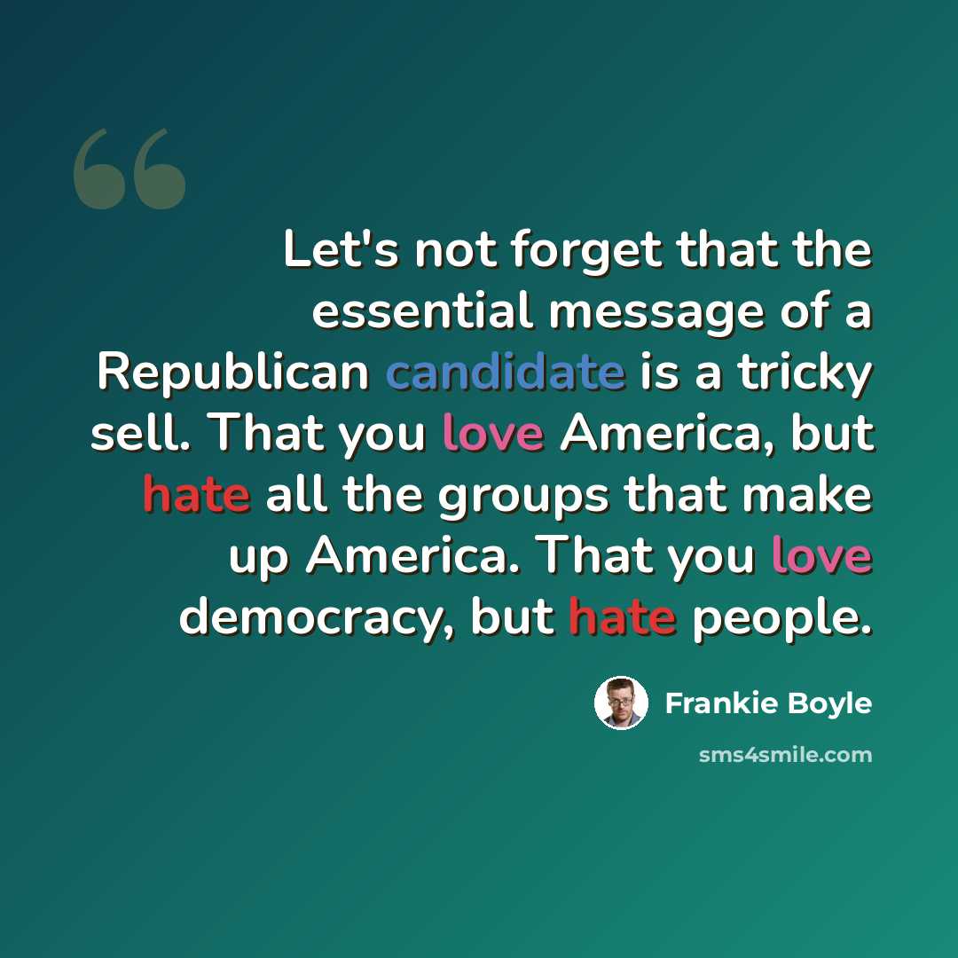“Let's not forget that the essential message of a Republican candidate is a tricky sell. That you love America, but hate all the groups that make up America. That you love democracy, but hate people.” quote by Frankie Boyle