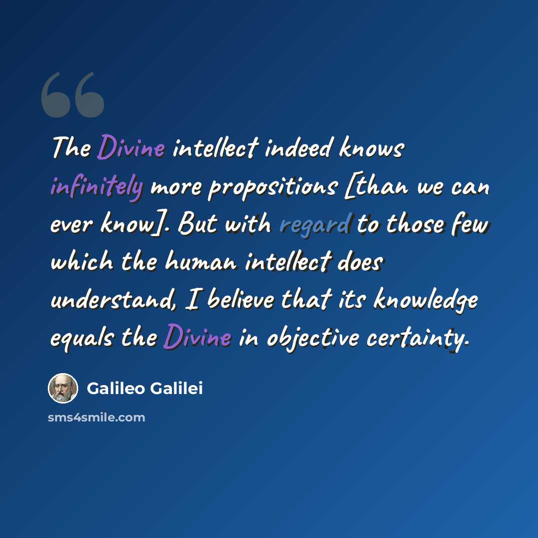 “The Divine intellect indeed knows infinitely more propositions [than we can ever know]. But with regard to those few which the human intellect does understand, I believe that its knowledge equals the Divine in objective certainty.” quote by Galileo Galilei