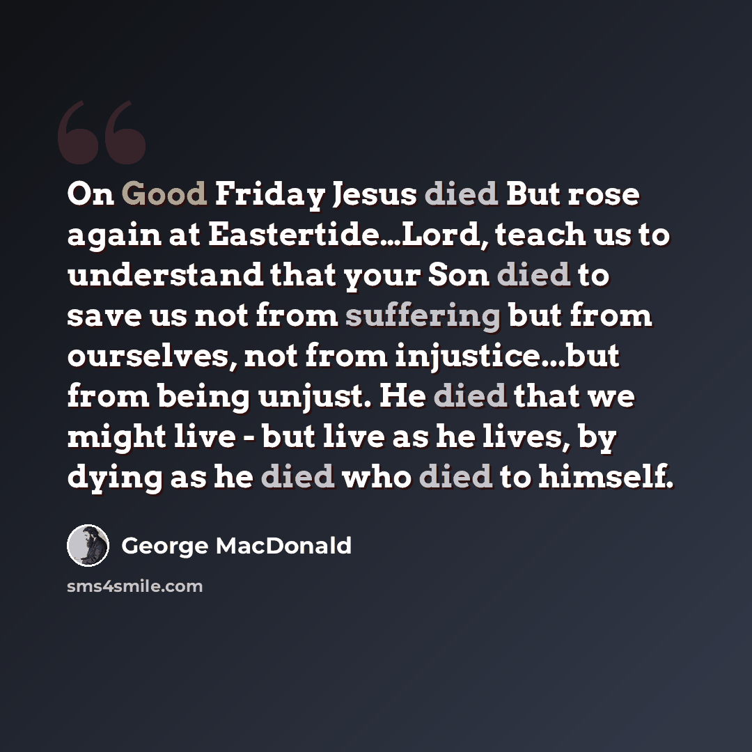 “On Good Friday Jesus died But rose again at Eastertide…Lord, teach us to understand that your Son died to save us not from suffering but from ourselves, not from injustice...but from being unjust. He died that we might live - but live as he lives, by dying as he died who died to himself.” quote by George MacDonald