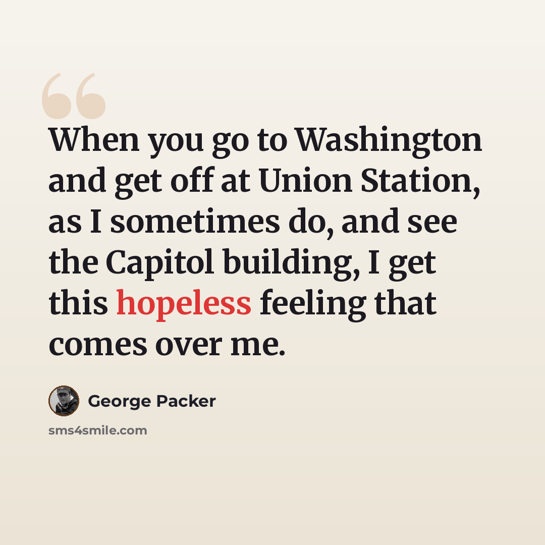 “When you go to Washington and get off at Union Station, as I sometimes do, and see the Capitol building, I get this hopeless feeling that comes over me.” quote by George Packer