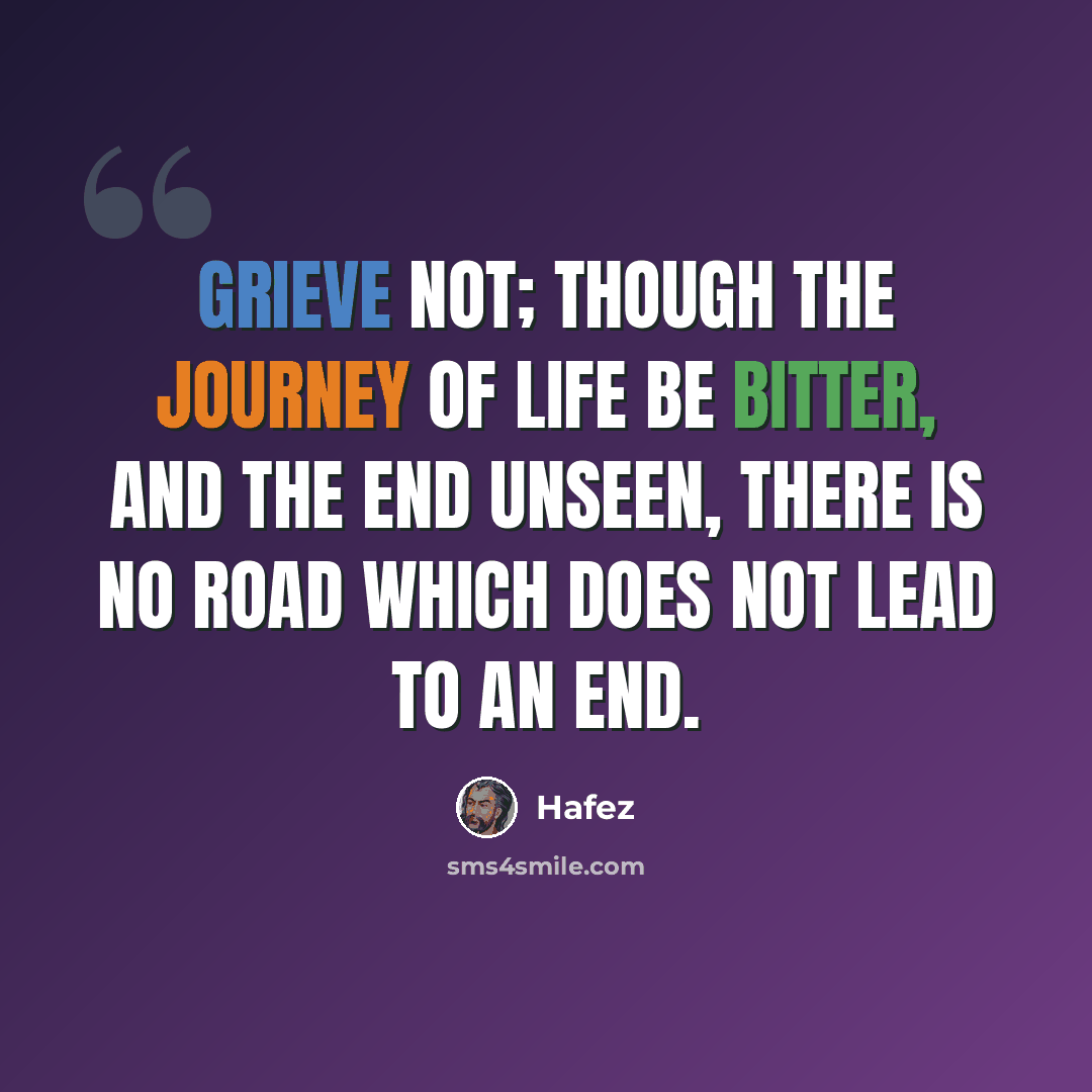 “Grieve not; though the journey of life be bitter, and the end unseen, there is no road which does not lead to an end.” quote by Hafez