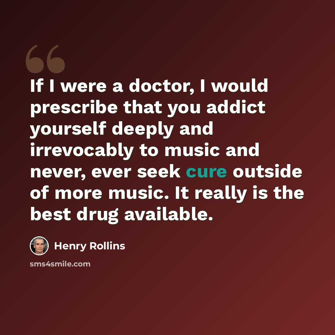 “If I were a doctor, I would prescribe that you addict yourself deeply and irrevocably to music and never, ever seek cure outside of more music. It really is the best drug available.” quote by Henry Rollins