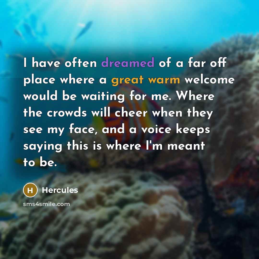 “I have often dreamed of a far off place where a great warm welcome would be waiting for me. Where the crowds will cheer when they see my face, and a voice keeps saying this is where I'm meant to be.” quote by Hercules