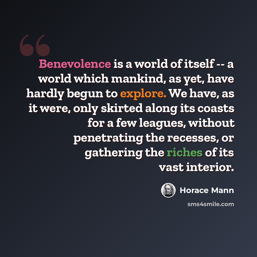 “Benevolence is a world of itself -- a world which mankind, as yet, have hardly begun to explore. We have, as it were, only skirted along its coasts for a few leagues, without penetrating the recesses, or gathering the riches of its vast interior.” quote by Horace Mann