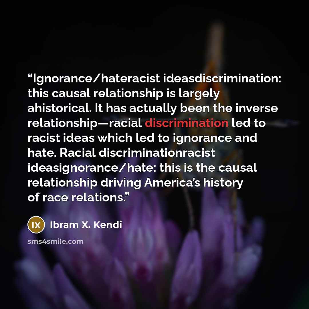 “Ignorance/hateracist ideasdiscrimination: this causal relationship is largely ahistorical. It has actually been the inverse relationship—racial discrimination led to racist ideas which led to ignorance and hate. Racial discriminationracist ideasignorance/hate: this is the causal relationship…” quote by Ibram X. Kendi
