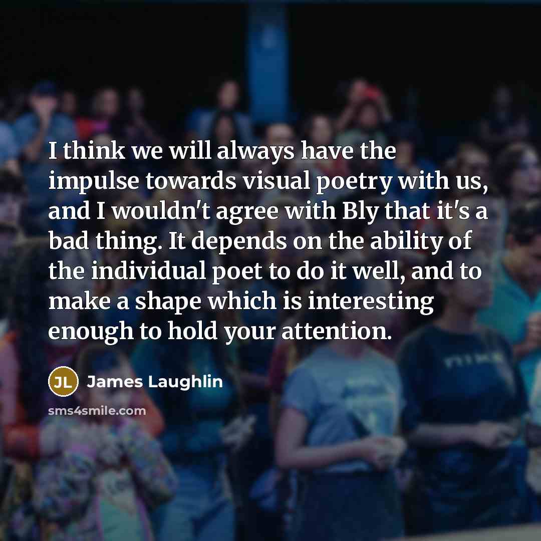 “I think we will always have the impulse towards visual poetry with us, and I wouldn't agree with Bly that it's a bad thing. It depends on the ability of the individual poet to do it well, and to make a shape which is interesting enough to hold your attention.” quote by James Laughlin