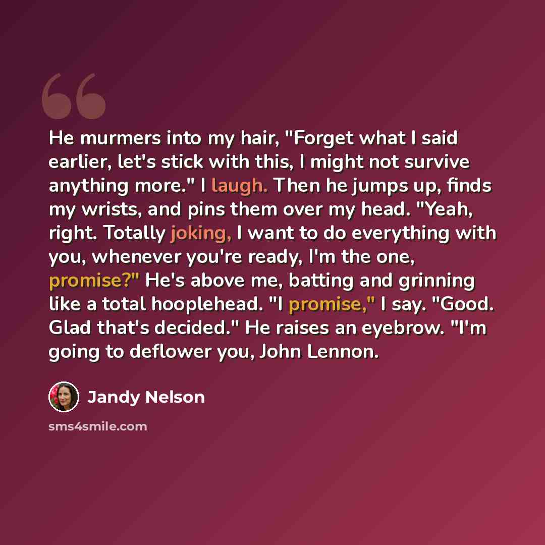 “He murmers into my hair, "Forget what I said earlier, let's stick with this, I might not survive anything more." I laugh. Then he jumps up, finds my wrists, and pins them over my head. "Yeah, right. Totally joking, I want to do everything with you, whenever you're ready, I'm the one, promise?"…” quote by Jandy Nelson