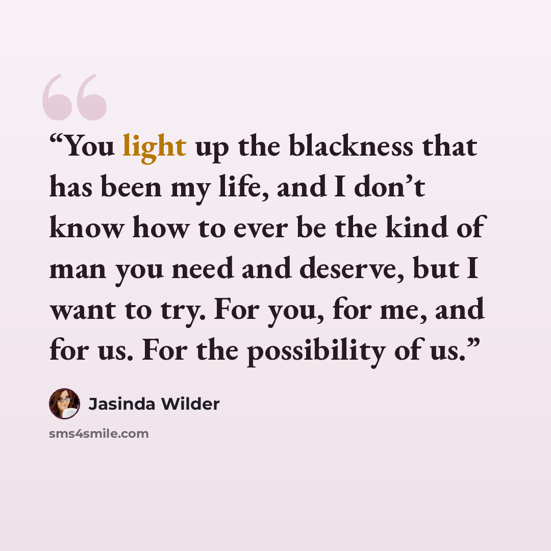 “You light up the blackness that has been my life, and I don’t know how to ever be the kind of man you need and deserve, but I want to try. For you, for me, and for us. For the possibility of us.” quote by Jasinda Wilder