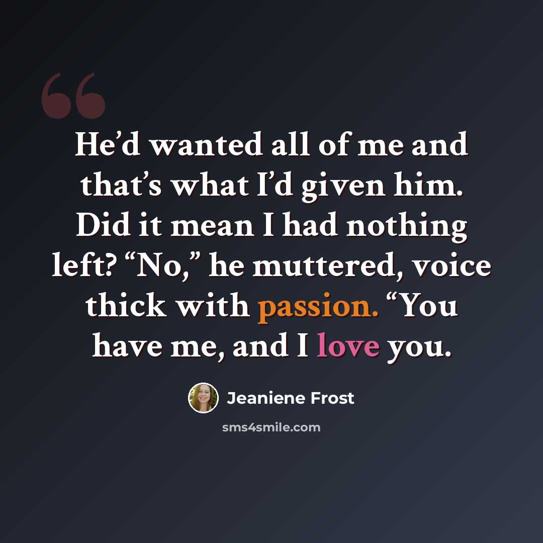 “He’d wanted all of me and that’s what I’d given him. Did it mean I had nothing left? “No,” he muttered, voice thick with passion. “You have me, and I love you.” quote by Jeaniene Frost