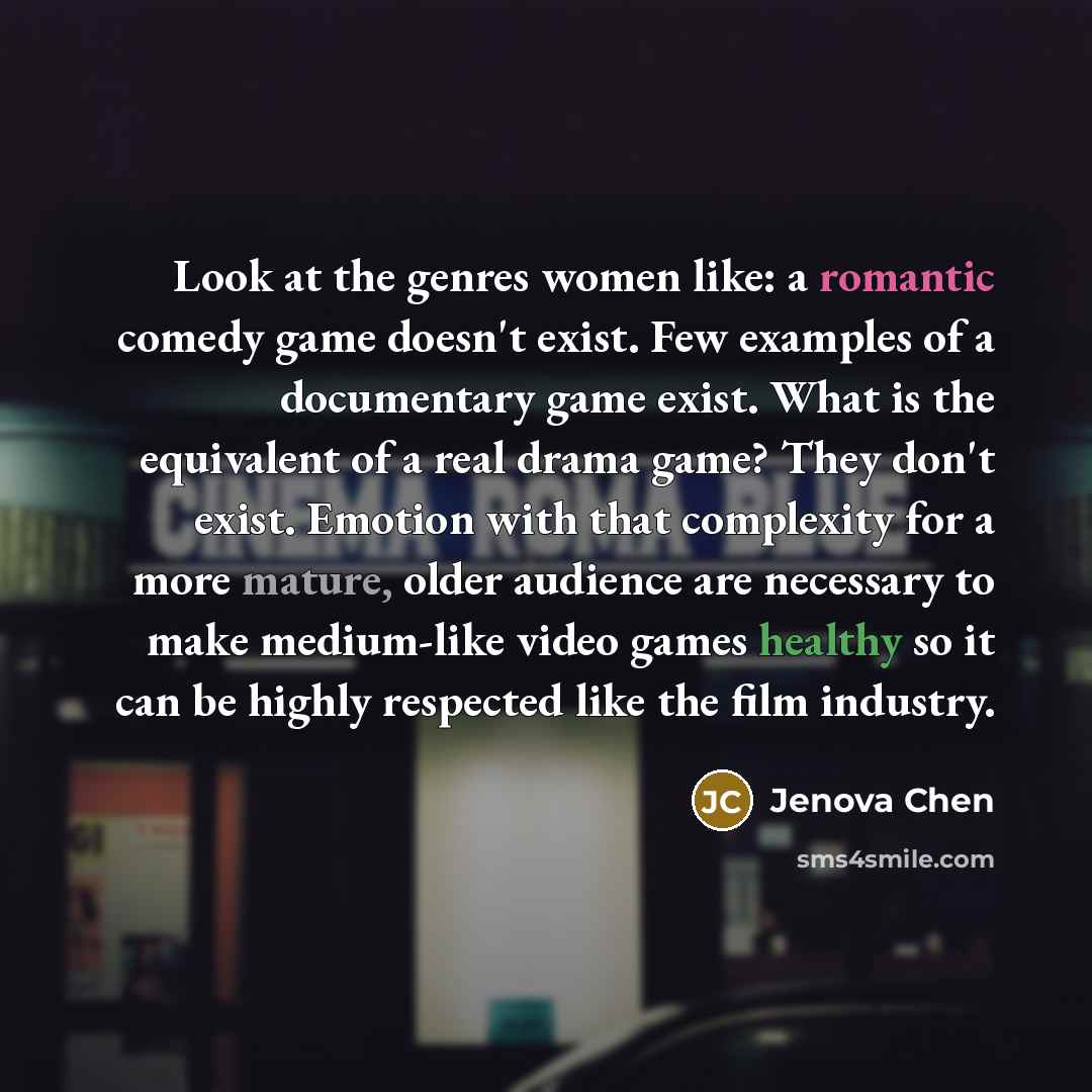 “Look at the genres women like: a romantic comedy game doesn't exist. Few examples of a documentary game exist. What is the equivalent of a real drama game? They don't exist. Emotion with that complexity for a more mature, older audience are necessary to make medium-like video games healthy so it…” quote by Jenova Chen