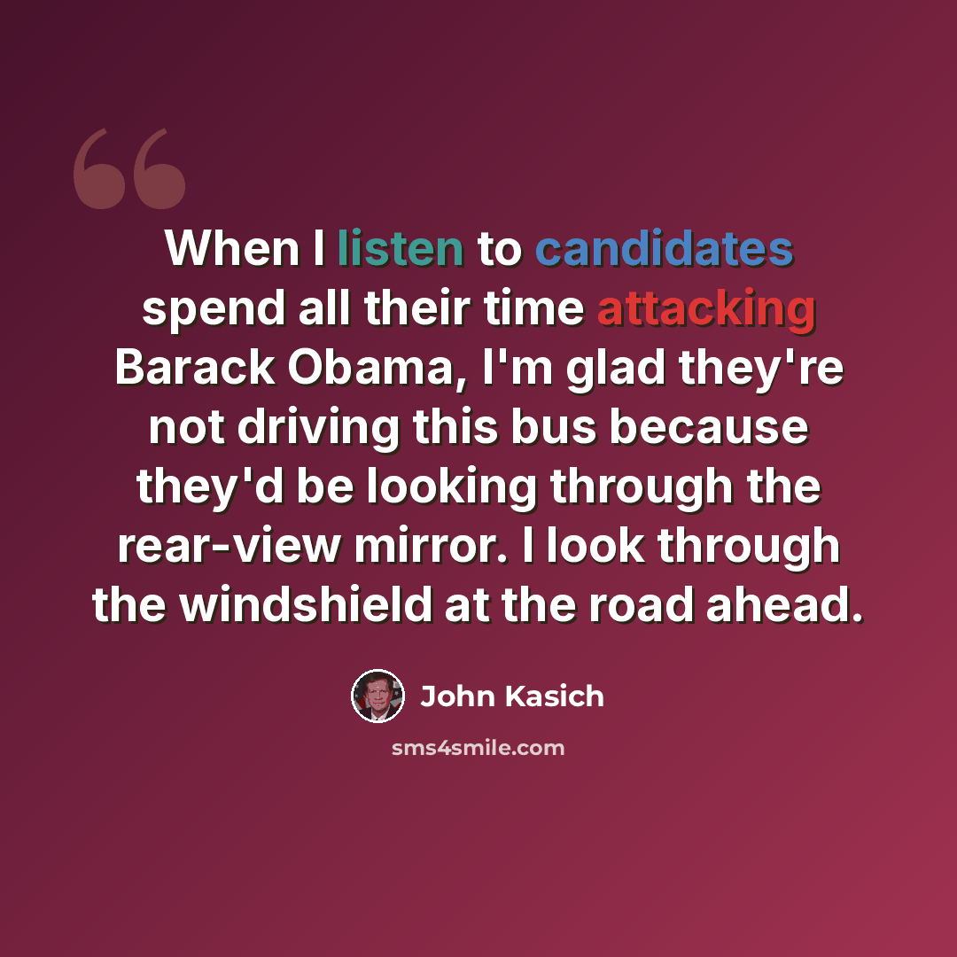 “When I listen to candidates spend all their time attacking Barack Obama, I'm glad they're not driving this bus because they'd be looking through the rear-view mirror. I look through the windshield at the road ahead.” quote by John Kasich