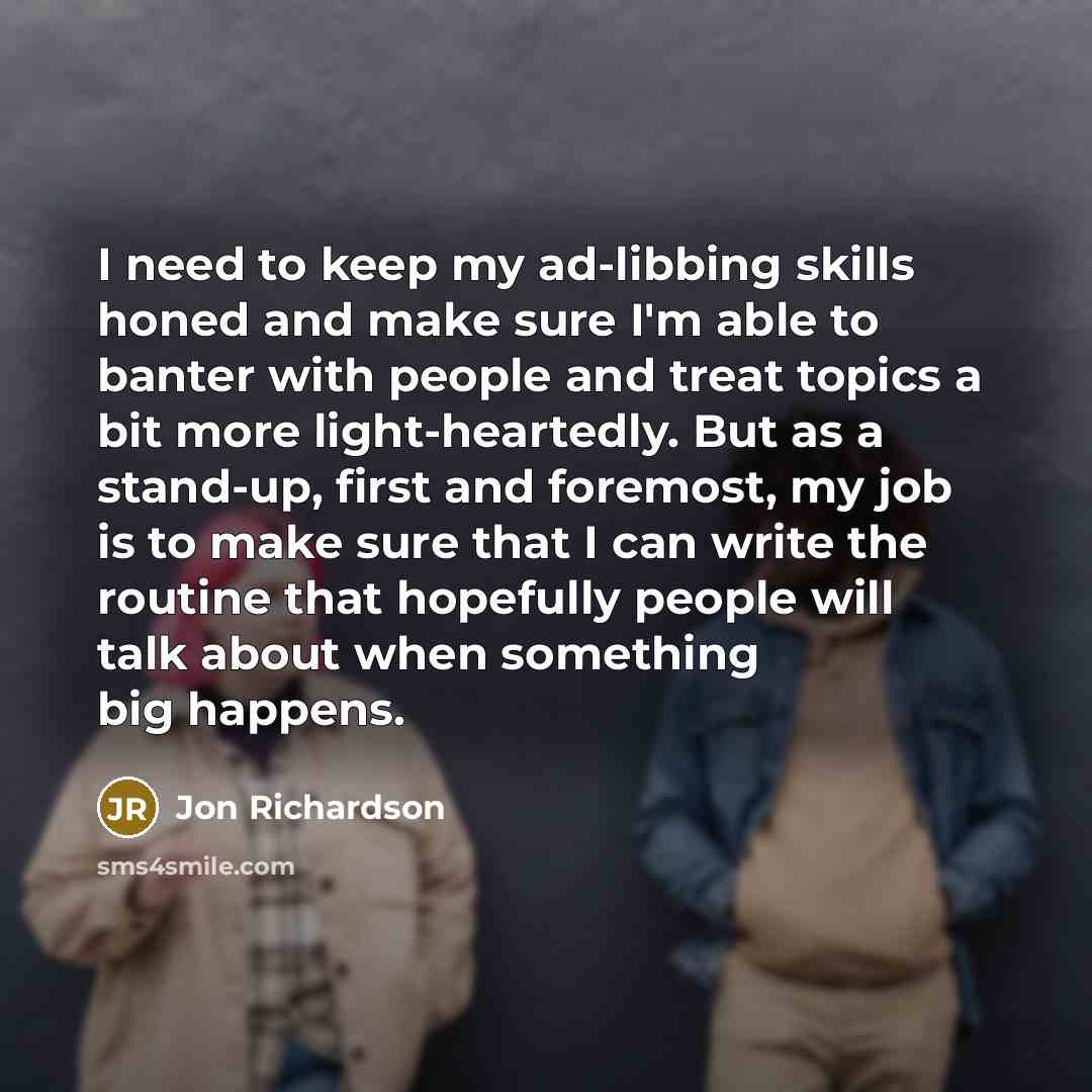 “I need to keep my ad-libbing skills honed and make sure I'm able to banter with people and treat topics a bit more light-heartedly. But as a stand-up, first and foremost, my job is to make sure that I can write the routine that hopefully people will talk about when something big happens.” quote by Jon Richardson