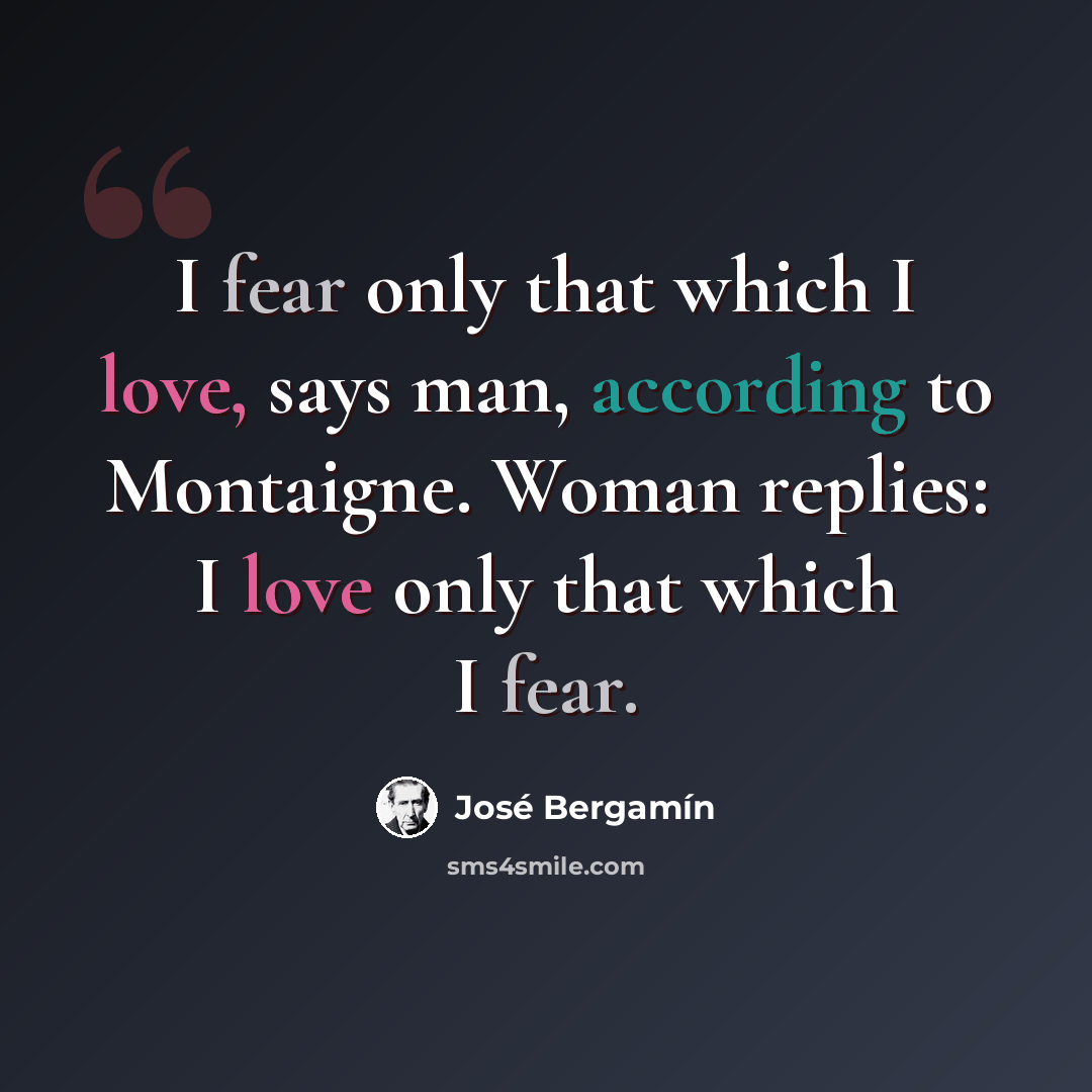 “I fear only that which I love, says man, according to Montaigne. Woman replies: I love only that which I fear.” quote by Jose Bergamin