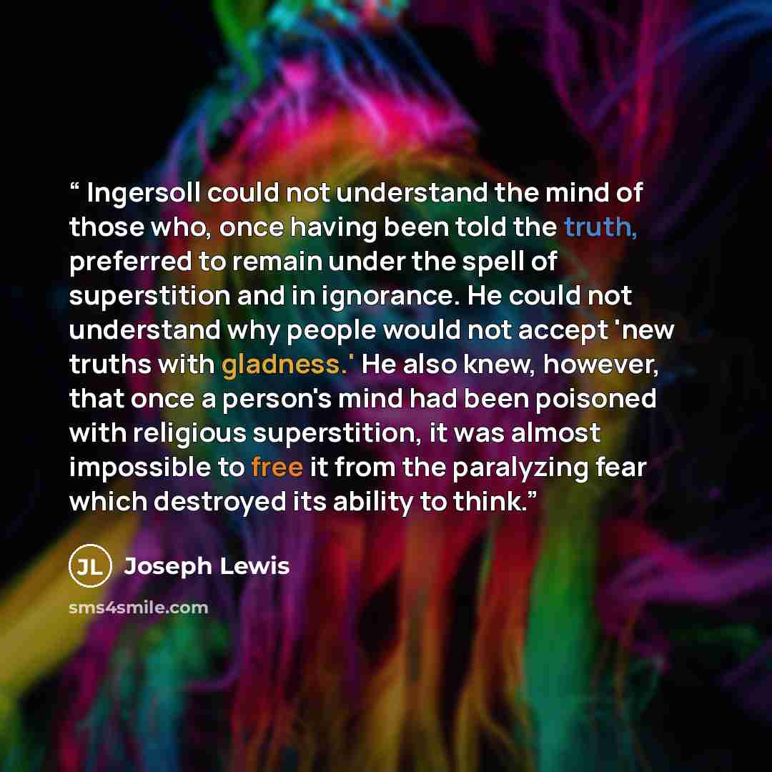 “Ingersoll could not understand the mind of those who, once having been told the truth, preferred to remain under the spell of superstition and in ignorance. He could not understand why people would not accept 'new truths with gladness.' He also knew, however, that once a person's mind had been…” quote by Joseph Lewis