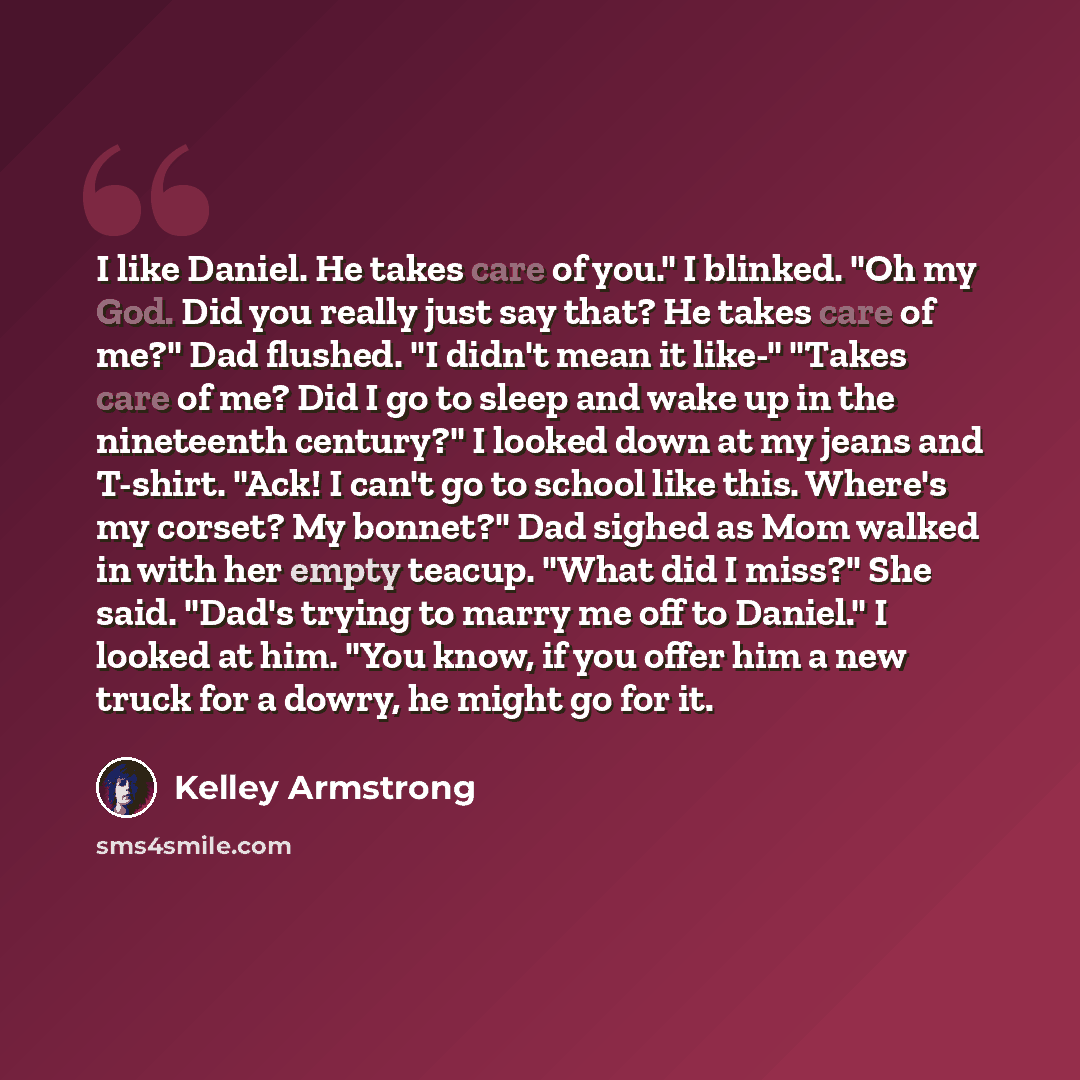 “I like Daniel. He takes care of you." I blinked. "Oh my God. Did you really just say that? He takes care of me?" Dad flushed. "I didn't mean it like-" "Takes care of me? Did I go to sleep and wake up in the nineteenth century?" I looked down at my jeans and T-shirt. "Ack! I can't go to school like…” quote by Kelley Armstrong