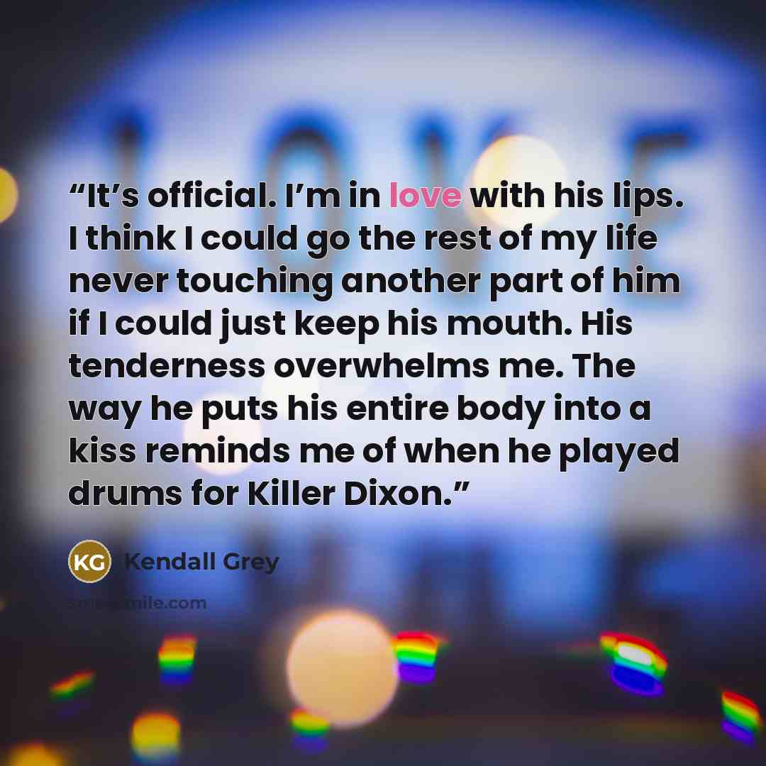 “It’s official. I’m in love with his lips. I think I could go the rest of my life never touching another part of him if I could just keep his mouth. His tenderness overwhelms me. The way he puts his entire body into a kiss reminds me of when he played drums for Killer Dixon.” quote by Kendall Grey