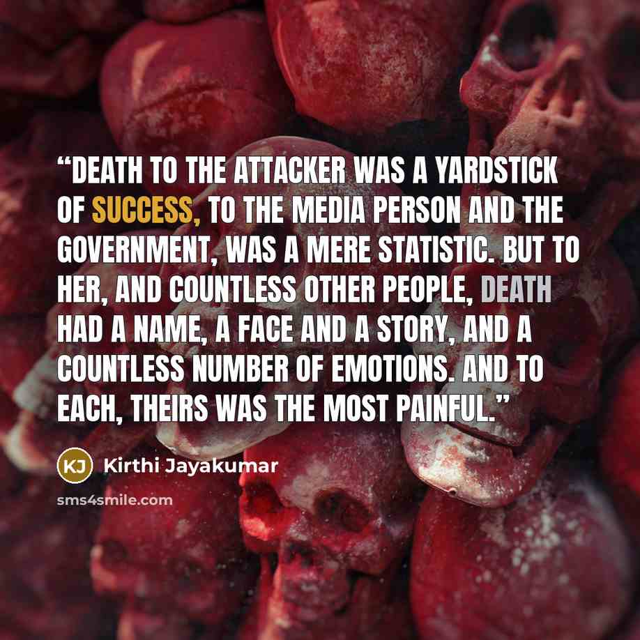 “Death to the attacker was a yardstick of success, to the media person and the government, was a mere statistic. But to her, and countless other people, death had a name, a face and a story, and a countless number of emotions. And to each, theirs was the most painful.” quote by Kirthi Jayakumar