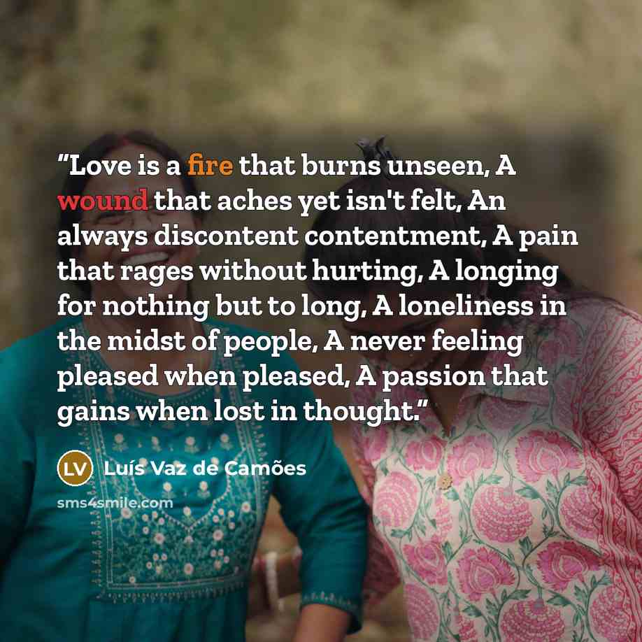 “Love is a fire that burns unseen, A wound that aches yet isn't felt, An always discontent contentment, A pain that rages without hurting, A longing for nothing but to long, A loneliness in the midst of people, A never feeling pleased when pleased, A passion that gains when lost in thought.” quote by Luís Vaz de Camões