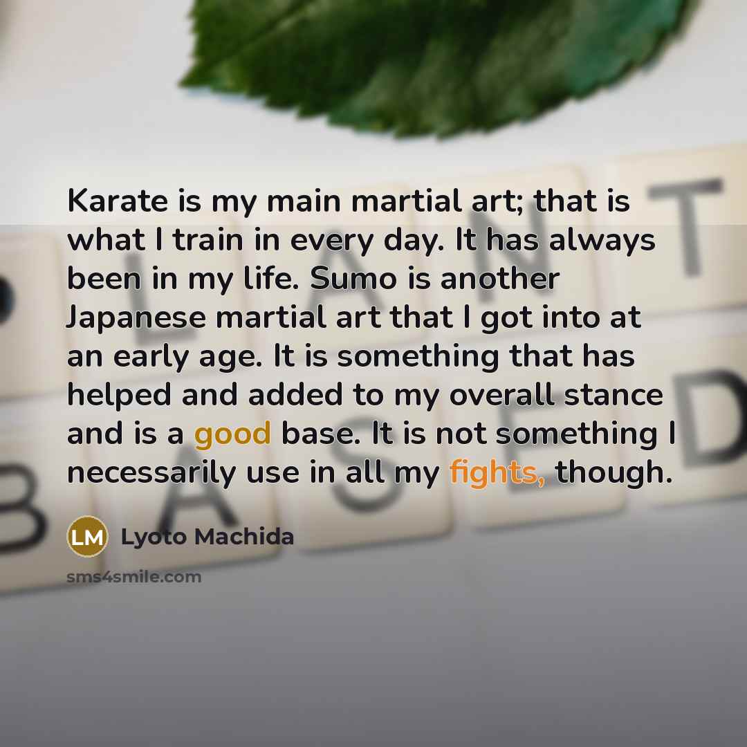 “Karate is my main martial art; that is what I train in every day. It has always been in my life. Sumo is another Japanese martial art that I got into at an early age. It is something that has helped and added to my overall stance and is a good base. It is not something I necessarily use in all my…” quote by Lyoto Machida