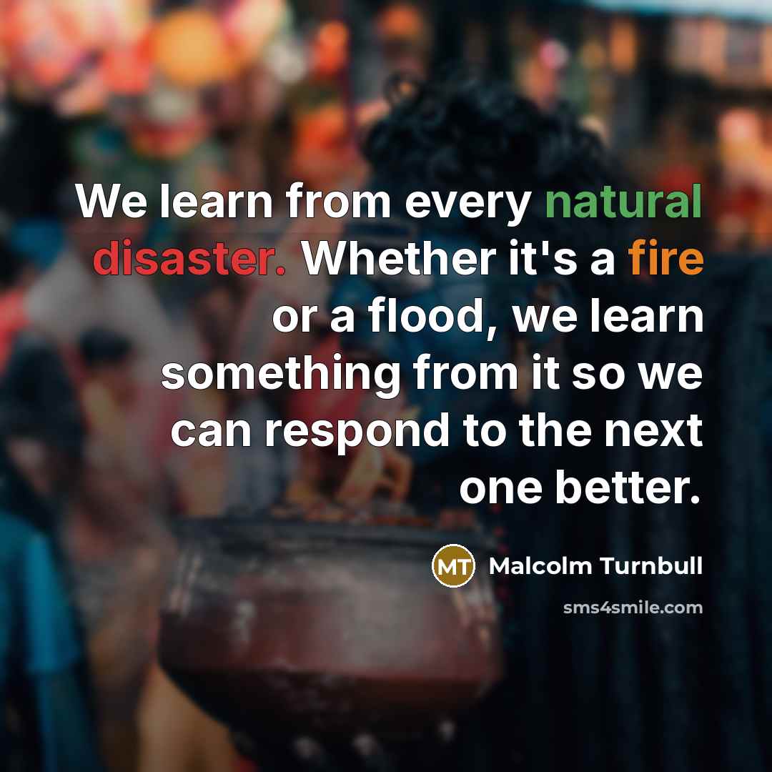 “We learn from every natural disaster. Whether it's a fire or a flood, we learn something from it so we can respond to the next one better.” quote by Malcolm Turnbull