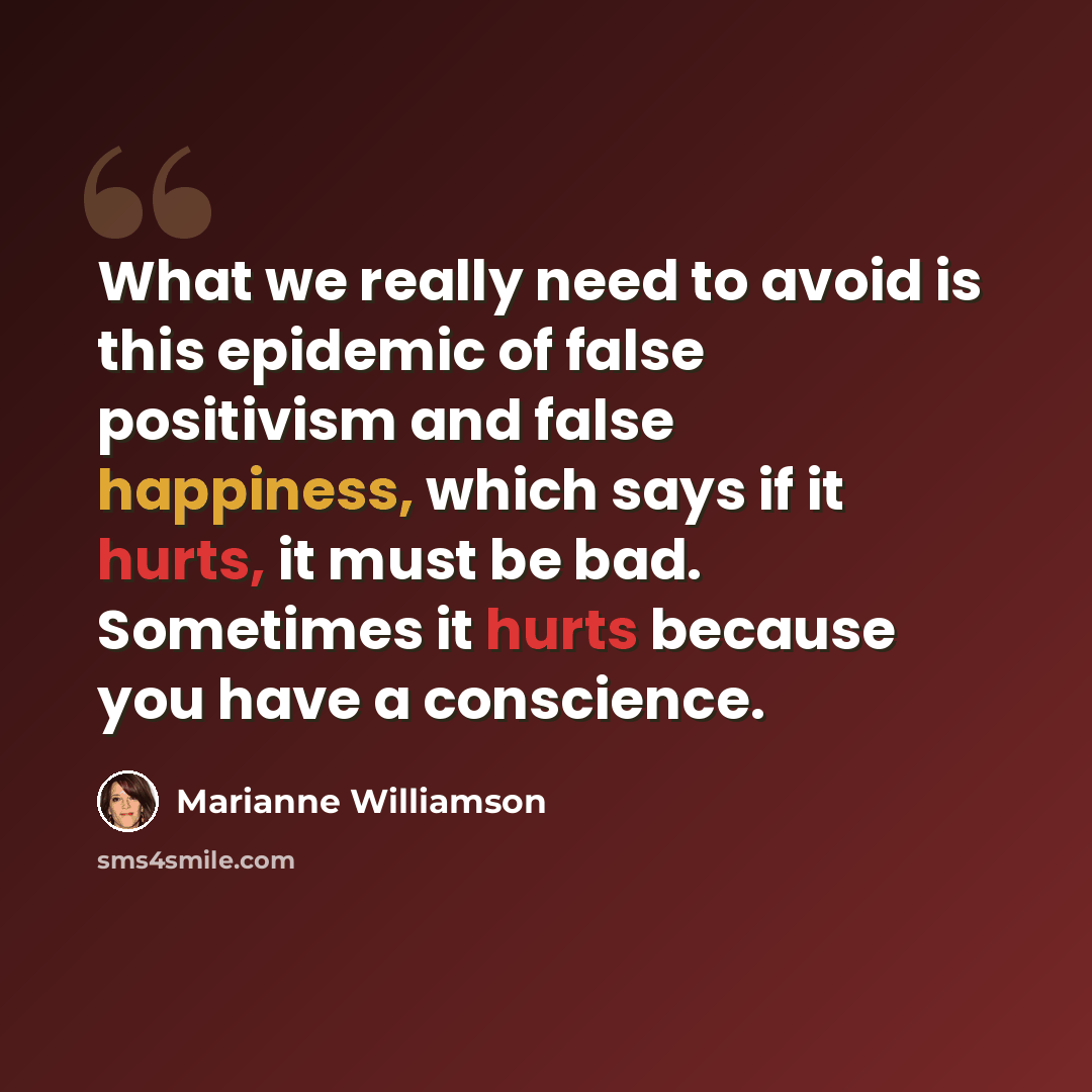“What we really need to avoid is this epidemic of false positivism and false happiness, which says if it hurts, it must be bad. Sometimes it hurts because you have a conscience.” quote by Marianne Williamson
